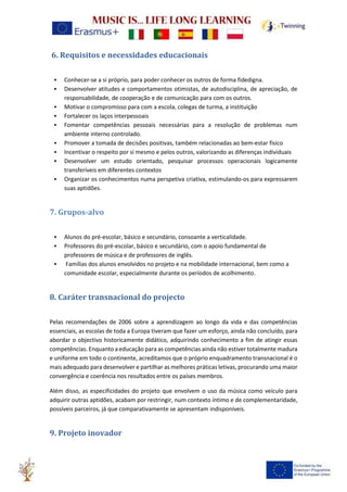 6. Requisitos e necessidades educacionais
• Conhecer-se a si próprio, para poder conhecer os outros de forma fidedigna.
• Desenvolver atitudes e comportamentos otimistas, de autodisciplina, de apreciação, de
responsabilidade, de cooperação e de comunicação para com os outros.
• Motivar o compromisso para com a escola, colegas de turma, a instituição
• Fortalecer os laços interpessoais
• Fomentar competências pessoais necessárias para a resolução de problemas num
ambiente interno controlado.
• Promover a tomada de decisões positivas, também relacionadas ao bem-estar físico
• Incentivar o respeito por si mesmo e pelos outros, valorizando as diferenças individuais
• Desenvolver um estudo orientado, pesquisar processos operacionais logicamente
transferíveis em diferentes contextos
• Organizar os conhecimentos numa perspetiva criativa, estimulando-os para expressarem
suas aptidões.
7. Grupos-alvo
• Alunos do pré-escolar, básico e secundário, consoante a verticalidade.
• Professores do pré-escolar, básico e secundário, com o apoio fundamental de
professores de música e de professores de inglês.
• Famílias dos alunos envolvidos no projeto e na mobilidade internacional, bem como a
comunidade escolar, especialmente durante os períodos de acolhimento.
8. Caráter transnacional do projecto
Pelas recomendações de 2006 sobre a aprendizagem ao longo da vida e das competências
essenciais, as escolas de toda a Europa tiveram que fazer um esforço, ainda não concluído, para
abordar o objectivo historicamente didático, adquirindo conhecimento a fim de atingir essas
competências. Enquanto a educação para as competências ainda não estiver totalmente madura
e uniforme em todo o continente, acreditamos que o próprio enquadramento transnacional é o
mais adequado para desenvolver e partilhar as melhores práticas letivas, procurando uma maior
convergência e coerência nos resultados entre os países membros.
Além disso, as especificidades do projeto que envolvem o uso da música como veículo para
adquirir outras aptidões, acabam por restringir, num contexto íntimo e de complementaridade,
possíveis parceiros, já que comparativamente se apresentam indisponíveis.
9. Projeto inovador
 