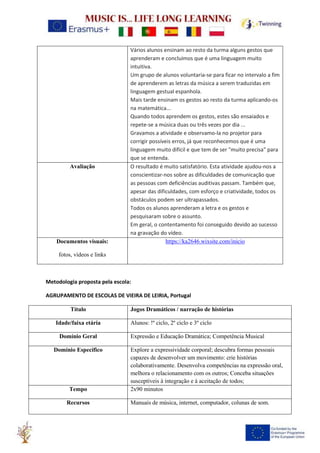 Vários alunos ensinam ao resto da turma alguns gestos que
aprenderam e concluímos que é uma linguagem muito
intuitiva.
Um grupo de alunos voluntaria-se para ficar no intervalo a fim
de aprenderem as letras da música a serem traduzidas em
linguagem gestual espanhola.
Mais tarde ensinam os gestos ao resto da turma aplicando-os
na matemática...
Quando todos aprendem os gestos, estes são ensaiados e
repete-se a música duas ou três vezes por dia ...
Gravamos a atividade e observamo-la no projetor para
corrigir possíveis erros, já que reconhecemos que é uma
linguagem muito difícil e que tem de ser "muito precisa" para
que se entenda.
Avaliação O resultado é muito satisfatório. Esta atividade ajudou-nos a
conscientizar-nos sobre as dificuldades de comunicação que
as pessoas com deficiências auditivas passam. Também que,
apesar das dificuldades, com esforço e criatividade, todos os
obstáculos podem ser ultrapassados.
Todos os alunos aprenderam a letra e os gestos e
pesquisaram sobre o assunto.
Em geral, o contentamento foi conseguido devido ao sucesso
na gravação do vídeo.
Documentos visuais:
fotos, vídeos e links
https://ka2646.wixsite.com/inicio
Metodologia proposta pela escola:
AGRUPAMENTO DE ESCOLAS DE VIEIRA DE LEIRIA, Portugal
Título Jogos Dramáticos / narração de histórias
Idade/faixa etária Alunos: !º ciclo, 2º ciclo e 3º ciclo
Domínio Geral Expressão e Educação Dramática; Competência Musical
Domínio Específico Explore a expressividade corporal; descubra formas pessoais
capazes de desenvolver um movimento: crie histórias
colaborativamente. Desenvolva competências na expressão oral,
melhora o relacionamento com os outros; Conceba situações
susceptíveis à integração e à aceitação de todos;
Tempo 2x90 minutos
Recursos Manuais de música, internet, computador, colunas de som.
 