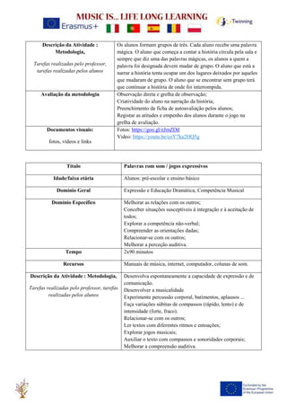 Descrição da Atividade :
Metodologia,
Tarefas realizadas pelo professor,
tarefas realizadas pelos alunos
Os alunos formam grupos de três. Cada aluno recebe uma palavra
mágica. O aluno que começa a contar a história circula pela sala e
sempre que diz uma das palavras mágicas, os alunos a quem a
palavra foi designada devem mudar de grupo. O aluno que está a
narrar a história tenta ocupar um dos lugares deixados por aqueles
que mudaram de grupo. O aluno que se encontrar sem grupo terá
que continuar a história de onde foi interrompida.
Avaliação da metodologia Observação direta e grelha de observação;
Criatividade do aluno na narração da história;
Preenchimento da ficha de autoavaliação pelos alunos;
Registar as atitudes e empenho dos alunos durante o jogo na
grelha de avaliação.
Documentos visuais:
fotos, vídeos e links
Fotos: https://goo.gl/eJmZDd
Video: https://youtu.be/coY7ka2HQ5g
Título Palavras com som / jogos expressivos
Idade/faixa etária Alunos: pré-escolar e ensino básico
Domínio Geral Expressão e Educação Dramática; Competência Musical
Domínio Específico Melhorar as relações com os outros;
Conceber situações susceptíveis à integração e à aceitação de
todos;
Explorar a competência não-verbal;
Compreender as orientações dadas;
Relacionar-se com os outros;
Melhorar a perceção auditiva.
Tempo 2x90 minutos
Recursos Manuais de música, internet, computador, colunas de som.
Descrição da Atividade : Metodologia,
Tarefas realizadas pelo professor, tarefas
realizadas pelos alunos
Desenvolva espontaneamente a capacidade de expressão e de
comunicação.
Desenvolver a musicalidade
Experimente percussão corporal, batimentos, aplausos ...
Faça variações súbitas de compassos (rápido, lento) e de
intensidade (forte, fraco).
Relacionar-se com os outros;
Ler textos com diferentes ritmos e entoações;
Explorar jogos musicais;
Auxiliar o texto com compassos e sonoridades corporais;
Melhorar a compreensão auditiva.
 