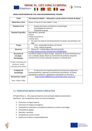 SZKOLA PODSTAWOWA NR 2 IM. JANA KOCHANOWSKIEGO, POLONIA
Título "No Castelo de Aladim" - reforçando o uso do número 4 através da dança.
Idade/faixa etária Alunos: 1º ano do 1º ciclo; idades: 7 anos
Domínio Geral • Impacto da música na eficiência e concentração
• Consolidação do número 4
• Integração no grupo
Domínio Específico Aprendendo a aprender
O aluno
• Pode concentrar-se
• Contar até 4
• Ser capaz de cooperar harmoniosamente em grupo e de participar num
jogo
Tempo • 5 min - preparação da dança, em círculo
• 4 min - dançar em grupo
Recursos • Música CD – melodia Nigun Atik (instrumental)
ou https://www.youtube.com/watch?v=nRCIB9xFNmA
Descrição da
Atividade :
Metodologia,
Tarefas realizadas pelo
professor, tarefas
realizadas pelos alunos
O professor explica as regras do jogo - dançando. Os alunos familiarizam-se
com a melodia. Depois,imitam os movimentos do professor enquanto
caminham (em círculo), adotando compasso e contando até 4.
Avaliação da
metodologia
• A música teve um impacto positivo nos alunos que cooperaram
harmoniosamente, repetiram os movimentos do professor. Os alunos
assimilaram o número 4 - aplaudiram e marcharam ao ritmo do 4.
Documentos visuais:
fotos, vídeos e links
http://serwer1508943.home.pl/art,463,nauka-uczenia-sie
11. PRINCIPAIS RESULTADOS E IMPACTOS
O Projeto Music is… Life Long Learning teve como principais objetivos desenvolver e
aperfeiçoar oito competências chave nos alunos envolvidos:
• Comunicar na língua materna
• Comunicar em línguas estrangeiras
• Competência matemática e competências básicas em ciência e tecnologia
• Competências digitais
• Aprender a aprender
• Competências sociais e cívicas
• Espírito de iniciativa e empreendedorismo
 