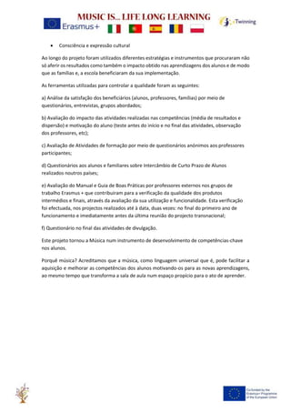 • Consciência e expressão cultural
Ao longo do projeto foram utilizados diferentes estratégias e instrumentos que procuraram não
só aferir os resultados como também o impacto obtido nas aprendizagens dos alunos e de modo
que as famílias e, a escola beneficiaram da sua implementação.
As ferramentas utilizadas para controlar a qualidade foram as seguintes:
a) Análise da satisfação dos beneficiários (alunos, professores, famílias) por meio de
questionários, entrevistas, grupos abordados;
b) Avaliação do impacto das atividades realizadas nas competências (média de resultados e
dispersão) e motivação do aluno (teste antes do início e no final das atividades, observação
dos professores, etc);
c) Avaliação de Atividades de formação por meio de questionários anónimos aos professores
participantes;
d) Questionários aos alunos e familiares sobre Intercâmbio de Curto Prazo de Alunos
realizados noutros países;
e) Avaliação do Manual e Guia de Boas Práticas por professores externos nos grupos de
trabalho Erasmus + que contribuiram para a verificação da qualidade dos produtos
intermédios e finais, através da avaliação da sua utilização e funcionalidade. Esta verificação
foi efectuada, nos projectos realizados até à data, duas vezes: no final do primeiro ano de
funcionamento e imediatamente antes da última reunião do projecto transnacional;
f) Questionário no final das atividades de divulgação.
Este projeto tornou a Música num instrumento de desenvolvimento de competências-chave
nos alunos.
Porquê música? Acreditamos que a música, como linguagem universal que é, pode facilitar a
aquisição e melhorar as competências dos alunos motivando-os para as novas aprendizagens,
ao mesmo tempo que transforma a sala de aula num espaço propício para o ato de aprender.
 