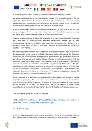 O projeto é inovador na sua concepção, implementação e divulgação dos resultados.
Em termos de design é inovador porque permite a divulgação de boas práticas letivas, que até
agora têm sido meramente de escopo musical, são usadas como veículo no desenvolvimento
das competências transversais, mais significativas dos alunos, noutras áreas e disciplinas,
contribuindo para a implementação de um currículo vertical e horizontal.
O aluno, num contexto crescente de complexidade pedagógica, é parte ativa do seu processo
de aprendizagem, adquirindo uma maior participação e motivação. Este último, como evidente,
é a alavanca que maximiza o empenho e o desempenho dos aprendizes.
Graças à "linguagem universal da música" os alunos terão mais oportunidades de integração
para fazer face ao multiculturalismo existente. Observamos também que os mais
desfavorecidos, especialmente aqueles que apresentam dificuldades em abstraírem-se e
concentrarem-se, veem na música, uma maior liberdade e oportunidade em adquirirem
aptidões e competências.
Em termos de implementação é inovadora porque envolve os alunos desde o pré-escolar até o
fim da educação básica, numa verticalidade educacional lógica e abrangente das disciplinas
curriculares, das suas habilidades e competências. O presumível é que quanto mais precoce e
persistente for o uso de boas práticas letivas, inclusivas e motivadoras, maiores serão os
benefícios a longo prazo. Além disso, a capacidade de comparar, experimentar e compartilhar
experiências, técnicas e sensibilidade desenvolvidas em países cuja história, cultura e tradição
são diferentes, pode enriquecer ainda mais o conjunto de ferramentas eficazes ao ensino e ao
sucesso para as escolas participantes. A verticalidade, a transversalidade e a internacionalidade
do projeto desenvolvem e promovem o crescimento de uma comunidade educacional, que não
se limita aos professores, diretamente envolvidos nele.
Quanto à divulgação de resultados, o projecto é inovador porque tem como objectivo a partilha
dos melhores proventos, não só em toda a comunidade escolar pertencente às instituições
intervenientes, mas também nas redes de escolas, principalmente nas regiões vizinhas, nas
escolas parceiras, na via web, nas redes sociais, nos portais nacionais e internacionais
especializados no ensino, com o maior número possível de escolas, professores e educadores.
10. Metodologias de Aprendizagem
10.1. BLOCO 1: ENSINO E APRENDIZAGEM DE LÍNGUAS MATERNAS E
LÍNGUAS ESTRANGEIRAS ATRAVÉS DA MÚSICA
10.1.1. ARGUMENTO
O primeiro bloco de atividades foi dedicado à competência relativa ao ensino da língua materna
e foi liderado pela Espanha. Alguns estudos mostram-nos que o Ensino da música promove:
 