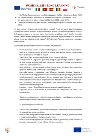 • Um Melhor Reconhecimento Fonológico da palavra (Bolduc e Montesinos-Gelet, 2005).
• Um Desenvolvimento mais rápido de aptidões metalinguísticas (Friedman, 1959).
• Um Maior sucesso na leitura e na escrita (Gombert, 1991; Lecoq, 1991).
• Correlação entre aprendizagem musical e aprendizagem linguística (Gronko, 2005; Bolduc,
2006).
Por que ensinar a língua materna através da música? Tendo em conta alguns Pedagogos
Musicais destacamos: Willems: “O desenvolvimento musical e o desenvolvimento da aquisição
da linguagem seguem as mesmas fases: viver, sentir, sensibilizar, criar”; Kodaly: “A música
popular é a base da educação porque aborda as características linguísticas e musicais da própria
cultura. Temos que educar o ouvido e a voz ”; Orff e Wuytack: “Música, movimento e linguagem
relacionam-se.”
Os conteúdos que queríamos interrelacionar neste projeto foram:
• Desenvolvimento auditivo / compreensão linguística / acuidade visual: Para melhorar a
atenção, o reconhecimento, a memória visual e auditiva que permita compreender,
falar, ler e escrever em todas as línguas.
• Vocabulário: Para ampliar o vocabulário de um campo semântico.
• Conhecimento da Linguagem: gramática, ortografia; por exemplo: rodeie os adjetivos
de uma música, procure advérbios, interjeições ou artigos. Escreva corretamente o
acento nas palavras da música.
• Leitura fluente e recursos prosódicos: interesse na leitura. Os alunos lêem, cantando e
aplicando a entonação, acentuação e ritmo adequado.
• Expressão escrita e criatividade: usar diferentes tipologias textuais. Trabalhar a
criatividade através de grupos de trabalho heterogéneos (formação de grupos), melhora
significativamente a aprendizagem, de um processo que inicia com a experiência
reflexiva e consciente das suas próprias criações. A colaboração e a partilha de pesquisa
entre professores são sempre benéficas para todo o sistema educativo: Cooperação e
desenvolvimento metacognitivo.
• Estrutura / Forma / Rima: Musicar poemas, enigmas, trava-línguas, etc.
• Expressão vocal e instrumental e transmissão de sentimentos, de ideias e de
pensamentos.
“Palavras, músicas e ritmos estão intrinsecamente ligados à tragédia grega, produzindo
um sentimento único na alma dos ouvintes”. Aristóteles
As atividades planificadas foram:
• Audição ativa: sentimentos vivenciados pela música e pela letra e sua correlação entre
si, vocabulário e campo semântico;
• Relação entre a linguagem oral (música e discurso verbal): entoação, pronúncia, sílabas
e notas musicais, sílabas e figuras musicais, rimas;
• Relação entre a linguagem escrita: fluência e entoação, pronúncia, pausa, composição
poética: versos, estrofes, rimas, refrões. Estrutura narrativa.
 