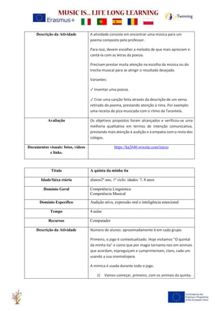 Descrição da Atividade A atividade consiste em encontrar uma música para um
poema composto pelo professor.
Para isso, devem escolher a melodia de que mais apreciam e
cantá-la com as letras da poesia.
Precisam prestar muita atenção na escolha da música ou do
trecho musical para se atingir o resultado desejado.
Variantes:
✓ Inventar uma poesia.
✓ Criar uma canção feita através da descrição de um verso
retirado do poema, prestando atenção à rima. Por exemplo:
uma receita de piza musicada com o ritmo da Tarantela.
Avaliação Os objetivos propostos foram alcançados e verificou-se uma
melhoria qualitativa em termos de intenção comunicativa,
prestando mais atenção à audição e à empatia com o resto dos
colegas.
Documentos visuais: fotos, vídeos
e links.
https://ka2646.wixsite.com/inicio
Título A quinta da minha tia
Idade/faixa etária alunos2º ano, 1º ciclo: idades: 7, 8 anos
Domínio Geral Competência Linguística
Competência Musical
Domínio Específico Audição ativa, expressão oral e inteligência emocional
Tempo 4 aulas
Recursos Computador
Descrição da Atividade Número de alunos: aproximadamente 6 em cada grupo.
Primeiro, o jogo é contextualizado. Hoje visitamos "O quintal
da minha tia" e como que por magia tornamo-nos em animais
que acordam, espreguiçam e cumprimentam, claro, cada um
usando a sua onomatopeia.
A mimica é usada durante todo o jogo.
1) Vamos começar, primeiro, com os animais da quinta.
 