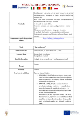 Eles baixaram o arquivo para o tablet e ouviram a canção
individualmente, registando o maior número possível de
informações.
Mais tarde, eles partilharam anotações para escreverem a
história de acordo com o que ouviram.
Avaliação A atividade foi muito difícil.
Os alunos tentaram, sem sucesso, adaptar o texto à música
dada.
Eles colaboraram bem dentro dos grupos formados.
O resultado final afastou-se do estipulado no início, mas
finalmente inventaram uma história e aplicaram-lhe um fundo
musical.
Documentos visuais: fotos, vídeos
e links.
https://ka2646.wixsite.com/inicio
Título “Bartolo Bartolo”
Idade/faixa etária Alunos: 6º ano, 2º ciclo: Idades: 11, 12 anos
Domínio Geral Competência Linguística
Competência Musical
Domínio Específico Audição ativa, expressão oral e inteligência emocional
Tempo
3 aulas
Recursos Alunos
Descrição da Atividade Fizemos duas atividades:
1. COMPASSOS MUSICAIS com os nomes: num círculo
cada um tinha que seguir o ritmo (bater nos dedos -
bater nas pernas) e estar atento quando dissessem o
nome do aluno em causa.
2. BARTOLO-BARTOLO: Todos estão sentados em
círculo, de modo que o primeiro é o presidente, o
segundo é o segundo presidente, o terceiro é o
secretário, e o restante grupo é numerado de 1 até
acabar o número de alunos.
Ao compasso de dois toques nos joelhos e de duas
batidas normais, o primeiro número é dito e então é
escolhido um aluno. Se este perder o ritmo ou não
ouvir as indicações dadas, será colocado em último
lugar.
 