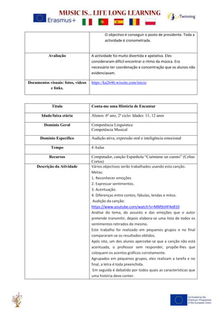 O objectivo é conseguir o posto de presidente. Toda a
actividade é cronometrada.
Avaliação A actividade foi muito divertida e apelativa. Eles
consideraram difícil encontrar o ritmo da música. Era
necessário ter coordenação e concentração que os alunos não
evidenciavam.
Documentos visuais: fotos, vídeos
e links.
https://ka2646.wixsite.com/inicio
Título Conta-me uma História de Encantar
Idade/faixa etária Alunos: 6º ano, 2º ciclo: Idades: 11, 12 anos
Domínio Geral Competência Linguística
Competência Musical
Domínio Específico Audição ativa, expressão oral e inteligência emocional
Tempo 4 Aulas
Recursos Computador, canção Espanhola “Cuéntame un cuento” (Celtas
Cortos)
Descrição da Atividade Vários objectivos serão trabalhados usando esta canção.
Metas:
1. Reconhecer emoções
2. Expressar sentimentos.
3. Acentuação.
4. Diferenças entre contos, fábulas, lendas e mitos.
Audição da canção:
https://www.youtube.com/watch?v=MM9zHF4e810
Análise do tema, do assunto e das emoções que o autor
pretende transmitir, depois elabora-se uma lista de todos os
sentimentos retirados do mesmo.
Este trabalho foi realizado em pequenos grupos e no final
compararam-se os resultados obtidos.
Após isto, um dos alunos apercebe-se que a canção não está
acentuada, o professor sem responder, propõe-lhes que
coloquem os acentos gráficos corretamente.
Agrupados em pequenos grupos, eles realizam a tarefa e no
final, a letra é toda preenchida.
Em seguida é debatido por todos quais as características que
uma história deve conter.
 