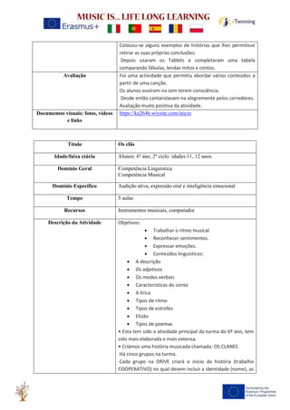 Colocou-se alguns exemplos de histórias que lhes permitisse
retirar as suas próprias conclusões.
Depois usaram os Tablets e completaram uma tabela
comparando fábulas, lendas mitos e contos.
Avaliação Foi uma actividade que permitiu abordar vários conteúdos a
partir de uma canção.
Os alunos ouviram-na sem terem consciência.
Desde então cantarolavam-na alegremente pelos corredores.
Avaliação muito positiva da atividade.
Documentos visuais: fotos, vídeos
e links
https://ka2646.wixsite.com/inicio
Título Os clãs
Idade/faixa etária Alunos: 6º ano, 2º ciclo: idades:11, 12 anos
Domínio Geral Competência Linguística
Competência Musical
Domínio Específico Audição ativa, expressão oral e inteligência emocional
Tempo 5 aulas
Recursos Instrumentos musicais, computador
Descrição da Atividade Objetivos:
• Trabalhar o ritmo musical.
• Reconhecer sentimentos.
• Expressar emoções.
• Conteúdos linguísticos:
• A descrição
• Os adjetivos
• Os modos verbais
• Caracteristicas do conto
• A lírica
• Tipos de ritmo
• Tipos de estrofes
• Elisão
• Tipos de poemas
• Esta tem sido a atividade principal da turma do 6º ano, tem
sido mais elaborada e mais extensa.
• Criámos uma história musicada chamada: OS CLANES
Há cinco grupos na turma.
Cada grupo na DRIVE criará o início da história (trabalho
COOPERATIVO) no qual devem incluir a identidade (nome), as
 