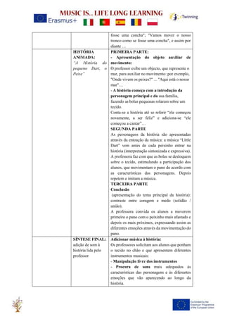 fosse uma concha"; "Vamos mover o nosso
tronco como se fosse uma concha", e assim por
diante …
HISTÓRIA
ANIMADA:
“A História do
pequeno Dart, o
Peixe”
PRIMEIRA PARTE:
- Apresentação do objeto auxiliar de
movimento:
O professor exibe um objecto, que represente o
mar, para auxiliar no movimento: por exemplo,
"Onde vivem os peixes?" ... "Aqui está o nosso
mar"…
- A história começa com a introdução da
personagem principal e da sua família,
fazendo as bolas pequenas rolarem sobre um
tecido.
Conta-se a história até se referir “ele começou
novamente, a ser feliz” e adiciona-se “ele
começou a cantar”…
SEGUNDA PARTE
As personagens da história são apresentadas
através da entoação da música: a música “Little
Dart” vem antes de cada peixinho entrar na
história (interpretação sintonizada e expressiva).
A professora faz com que as bolas se desloquem
sobre o tecido, estimulando a participação dos
alunos, que movimentam o pano de acordo com
as características das personagens. Depois
repetem e imitam a música.
TERCEIRA PARTE
Conclusão
(apresentação do tema principal da história):
contraste entre coragem e medo (solidão /
união).
A professora convida os alunos a moverem
primeiro o pano com o peixinho mais afastado e
depois os mais próximos, expressando assim as
diferentes emoções através da movimentação do
pano.
SÍNTESE FINAL:
adição de som à
história lida pelo
professor
Adicionar música à história:
Os professores solicitam aos alunos que ponham
o tecido no chão e que apresentem diferentes
instrumentos musicais:
- Manipulação livre dos instrumentos
- Procura de sons mais adequados às
características das personagens e às diferentes
emoções que vão aparecendo ao longo da
história.
 