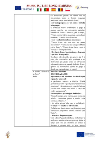 Os professores pedem aos alunos que se
movimentem como se fossem pequenas
borboletas a voar num belo dia de sol.
-Atividade proposta por um aluno e imitada
pelo grupo:
O professor observa atentamente o grupo e
quando percebe um movimento peculiar,
convida os outros a imitá-lo; por exemplo,
“Vejam como o Mário se desloca; vamos fazer
o mesmo ”; e assim sucessivamente.
- Som vocal adicionado ao movimento:
"Vamos tentar dar um som ao nosso
movimento"; "Vamos ouvir o som que o Mário
está a fazer!", "Vamos tentar fazer como o
Mário!"; e assim por diante…
- Recriação de movimentos dentro do grupo
e partilha de sugestões:
Os alunos são divididos em grupos de 4, e
estes são convidados pelo professor a se
deslocarem em grupo como se estivessem
todos a divertirem-se naquele lindo dia de sol.
(prática de movimentos dentro do grupo e
depois sua recriação para os outros)
A história “Mirtilla e
as flores”
inicia
Narrativa animada:
-PRIMEIRA PARTE
Apresentação da história e sua localização
espacial e temporal:
A professora começa a história “Vocês
gostariam de saber o que é que a avó Francesca
me contou? Há muito tempo, essas borboletas
viviam num campo sem flores. A erva era
verde, apenas verde”.
-Introdução da personagem da história:
“Naquele campo, uma menina, cujo nome era
Mirtilla, costumava passar a manhã toda
correndo pela erva.”.
- Ao iniciar a frase "olhe para as borboletas",
“o lenço ”- o objeto - é introduzido.
-Solicite aos alunos que o movimentem num
semicírculo enquanto a história continua (até
“feliz”).
- A tristeza da personagem:
Com a frase “quando não havia borboletas” a
professora termina e faz um gesto de fechar o
lenço, com isto ela incentiva os alunos a
fazerem o mesmo com os seus lenços,
 