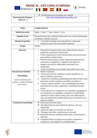 ❖ Preenchimento dos formulários de avaliação
Documentação (Imagens,
videos,etc…)
http://musicislifelonglearning.weebly.com/
Título Comida Gloriosa
Idade/faixa etária Idades: 13 anos / 7º anos, Alunos: 3º ciclo
Domínio Geral Desenvolvimento do vocabulário relacionado com o tema da alimentação
recorrendo a melodias musicais.
Domínio Específico ➢ Consciência fonológica de certas palavras / expressões
linguísticas através da musicalidade linguística
Tempo 4 Horas
Recursos o Instrumentos musicais como: piano, flauta de bisel, maracas,
pandeireta, instrumentos de percussão.
o Fichas compostas por trechos harmonizados em escala musical,
para melhorar a dicção rítmica
o Partituras musicais para a canção criada pelos professores de
música para o comparativo / superlativo dos adjectivos.
o Imagens com lanches; publicidade relacionada com a
alimentação.
o Fichas constituídas por actividades relacionadas com o texto.
Descrição da Atividade :
Metodologia,
tarefas realizadas pelo
professor, tarefas realizadas
pelos alunos:
➢ Debate, explicação
➢ Pronúncia rítmica do vocabulário usando a pandeireta e as
maracas (Maracas mexicanas)
➢ Cantar breves melodias acompanhadas pela flauta de bisel e pelo
piano para se poder completar uma tabela com adjetivos
➢ Cantar as palavras opinião / facto, acompanhadas por piano e
pela flauta de bisel, para compreender o significado dos dois
termos
➢ Cantar adjectivos no comparativo e no superlativo agrupando-os
em (comparativo de igualdade, comparativo de inferioridade,
superlativo) tendo a mesma música, que a actividade anterior
usou, mas ligeiramente modificada para que se preencha com as
palavras cantadas.
Avaliação da metodologia ❖ Observação direta dos alunos
❖ Reconhecimento da musicalidade das palavras e dos seus
significados
❖ Análise dos adjetivos utilizados nos anúncios
❖ Distinguir entre fatos e opiniões através do canto
❖ Realização de novas estruturas rítmicas para o uso de palavras
diferentes
❖ Completar tabelas com adjectivos nos graus comparativos /
superlativos, relacionando-os às melodias dadas.
 
