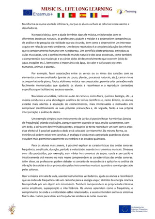 transforma-se numa vontade intrínseca, porque os alunos acham as ciências interessantes e
desafiadoras.
Na escola básica, com a ajuda de vários tipos de música, relacionados com os
diferentes processos naturais, os professores ajudam a moldar e a desenvolver competências
de análise e de pesquisa da realidade que os circunda, bem como a desenvolver um interesse
arguto em relação ao meio ambiente. Um destes resultados é a consciencialização dos efeitos
que o comportamento humano tem na natureza. Um benefício deste processo, em todas as
aulas musicadas, será o conhecimento do mundo natural e dos seus processos, como também
a compreensão das mudanças e os vários ciclos de desenvolvimento que ocorrem (ciclo da
água, estações etc.), bem como a importância da água, do calor e da luz para os seres
humanos, animais e plantas.
Por exemplo, fazer associações entre os versos ou as rimas das canções com os
elementos a serem analisados (partes do corpo, plantas, processos naturais, etc.), cantar rimas
acompanhadas de piano, flauta, violino ou música no computador, permite criar conexões mais
facilmente memorizadas que ajudarão os alunos a reconhecer e a reproduzir conteúdos
específicas que facilitará no sucesso escolar.
Na escola secundária, tanto nas aulas de ciências, como física, química, biologia, etc., a
música conduzirá a uma abordagem analítica de temas científicos e, neste âmbito, os alunos
estarão mais abertos à aquisição de conhecimentos, mais interessados e motivados em
comprovar cientificamente as suas próprias presunções e, de seguida, farão a sua própria
interpretação e análise de dados.
Um exemplo simples: num instrumento de cordas é possível tocar harmónicas (ondas
de frequência) criando oscilações, porque ocorrem quando se toca, muito suavemente, com
um dedo, a corda em determinados pontos, enquanto se tenta reproduzir um som com o arco;
esse efeito só é possível quando o dedo está colocado corretamente. Da mesma forma, os
eletrões só podem existir em conchas. A analogia é ainda mais apropriada quando os alunos
estudam mais pormenorizadamente os eletrões e os estados quânticos.
Para os alunos mais jovens, é possível explicar as características das ondas sonoras:
frequência, amplitude, duração, período e velocidade, usando instrumentos musicais. Diversos
sons são produzidos, por exemplo, com vários instrumentos de sopro, corda e percussão e
intuitivamente até mesmo os mais novos compreendem as características das ondas sonoras.
Além disso, os professores podem debater o conceito de ressonância e aplicá-lo na análise da
vibração de cordas e do ar provocados pelos instrumentos musicais quando o som é projectado
pelas colunas.
Usar a música em sala de aula, usando instrumentos verdadeiros, ajuda os alunos a reconhecer
que as ondas de frequência são um caminho para a energia viajar, distinto da energia cinética
transportada por um objeto em movimento. Também compreendem as propriedades básicas
como amplitude, superposição e interferência. Os alunos aprendem como a frequência, o
comprimento de onda e a velocidade estão relacionados, e assim entendem como os sistemas
físicos são criados para vibrar em frequências similares às notas musicais.
 
