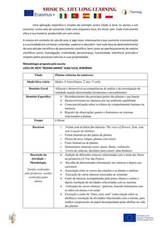 Uma aplicação específica e simples do exemplo acima citado é levar os alunos a um
concerto: numa sala de concertos onde uma orquestra toca, há muito som. Cada instrumento
vibra à sua maneira, produzindo um som único.
A música em contexto de sala de aula, é algo novo, interessante e que aumenta a concentração
e a curiosidade em conhecer, entender, explorar e descobrir. Isso tudo leva ao desenvolvimento
de uma atitude científica e de pensamento científico, bem como ao aperfeiçoamento de valores
científicos como: investigação, criatividade, perseverança, honestidade, tolerância, precisão e
respeito pelos processos naturais e suas propriedades.
Metodologia proposta pela escola:
LICEU DE ARTE ”REGINA MARIA” ALBA IULIA, ROMÂNIA
Título Plantas (ciências da natureza)
Idade/faixa etária Idades: 8 AnosAlunos: 2º
ano, 1º ciclo
Domínio Geral Afeiçoar e desenvolver as competências de análise e de investigação da
realidade usando determinadas ferramentas e procedimentos
Domínio Específico ➢ Reconhecimento das principais partes das plantas e sua função
➢ Desenvolvimento no interesse por um ambiente equilibrado
➢ Consciencialização sobre os efeitos do comportamento humano na
natureza
➢ Registro de observações quanto a fenómenos ou sistemas
relacionados a plantas
Tempo 6 Horas
Recursos o Fichas com as letras das músicas: The voice of flowers, Zum, zum,
zum (canção de abelhas)
o Fichas ilustrativas das partes de plantas
o Flocos de neve, tulipas, plantas com raízes
o Fotos ilustrativas de plantas
o Instrumentos musicais como: piano, flauta, violoncelo
o Livros de ciências, desenhos para colorir, atlas botânico
Descrição da
Atividade :
Metodologia,
Tarefas realizadas
pelo professor, tarefas
realizadas pelos
alunos
➢ Audição de diferentes músicas relacionadas com o tema das flores
na primavera (A Voz das Flores)
➢ Recolha de determinadas informações nas músicas e depois sua
caricatura
➢ Associação entre os versos das canções e as plantas a analisar
➢ Execução de várias músicas associadas ao conteúdo
➢ Canto de músicas acompanhadas pelo piano, flauta e violino e
depois resolução de atividades relacionadas com as mesmas
➢ Utilização de versos rítmicos / palavras, fazendo batimentos com
as mãos em mesas e no corpo
➢ Execução e canto de “Zum, zum, zum” (uma canção sobre as
abelhas) e resolução de atividades relacionadas com a mesma, para
melhor compreensão do papel desempenhado pelas abelhas na vida
das plantas
 