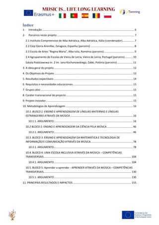 Índice
1- Introdução............................................................................................................................. 6
2- Parceiros neste projeto:........................................................................................................ 7
2.1 Instituto Compreensivo de Alba Adriática, Alba Adriática, Itália (coordenador)................ 7
2.2 Ceip Gloria Arenillas, Zaragoza, Espanha (parceiro) ........................................................... 8
2.3 Escola de Artes "Regina Maria", Alba Iulia, Roménia (parceiro)......................................... 9
2.4 Agrupamento de Escolas de Vieira de Leiria, Vieira de Leiria, Portugal (parceiro)........... 10
Szkola Podstawowa nr. 2 im. Jana Kochanowskiego, Zabki, Polónia (parceiro) ..................... 11
3. A ideia geral do projeto........................................................................................................... 12
4. Os Objetivos do Projeto .......................................................................................................... 13
5. Resultados expectáveis ........................................................................................................... 14
6. Requisitos e necessidades educacionais................................................................................. 15
7. Grupos-alvo............................................................................................................................. 15
8. Caráter transnacional do projecto .......................................................................................... 15
9. Projeto inovador...................................................................................................................... 15
10. Metodologias de Aprendizagem ........................................................................................... 16
10.1. BLOCO 1: ENSINO E APRENDIZAGEM DE LÍNGUAS MATERNAS E LÍNGUAS
ESTRANGEIRAS ATRAVÉS DA MÚSICA..................................................................................... 16
10.1.1. ARGUMENTO........................................................................................................... 16
10.2 BLOCO 2: ENSINO E APRENDIZAGEM DA CIÊNCIA PELA MÚSICA................................... 46
10.2.1. ARGUMENTO........................................................................................................... 46
10.3. BLOCO 3: ENSINO E APRENDIZAGEM DA MATEMÁTICA E TECNOLOGIA DE
INFORMAÇÃO E COMUNICAÇÃO ATRAVÉS DA MÚSICA......................................................... 78
10.3.1. ARGUMENTO........................................................................................................... 78
10.4. BLOCO 4: UMA ESCOLA INCLUSIVA ATRAVÉS DA MÚSICA – COMPETÊNCIAS
TRANSVERSAIS....................................................................................................................... 104
10.4.1. ARGUMENTO......................................................................................................... 104
10.5. BLOCO 5: Aprender a aprender - APRENDER ATRAVÉS DA MÚSICA – COMPETÊNCIAS
TRANSVERSAIS....................................................................................................................... 130
10.5.1. ARGUMENTO......................................................................................................... 130
11. PRINCIPAIS RESULTADOS E IMPACTOS ............................................................................... 155
 
