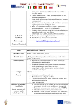 tristes porque não têm na sua última camada uma estrutura
estável de eletrões.
➢ O metal oferece eletrões. / Doces para o não-metal e, por isso,
têm uma estrutura estável
➢ O não-metal recebe eletrões./ Doces e também terá por isso uma
estrutura estável
➢ O metal torna-se um ião positivo e o não-metal torna-se num iao
negativo: juntos criam uma ligação iónica
➢ Agora, toca-se no piano uma música alegre, o metal e o não-
metal dançam juntos... ficam felizes para sempre!
➢ Todos os alunos comem os doces (não eletrões) e trabalham em
grupos desenhando vários laços iónicos.
➢ O METAL E NÃO-METAL GOSTAM UM DO OUTRO!
Avaliação da
metodologia
❖ Desempenho de curtas sequências teatrais
❖ Criação de laços iónicos através de melodias
Documentação
(Imagens, vídeos, etc…)
http://musicislifelonglearning.weebly.com/
Título Ligação Covalente (Química)
Idade/faixa etária Idades: 13 anos; alunos:7º ano, 3º ciclo
Domínio Geral Abordagem analítica em questões científicas: será que os não-metais
gostam uns dos outros?
Domínio Específico ➢ Aquisição de conhecimentos gerais: os alunos reconhecem a
estrutura atómica dos não-metais
➢ Criação de hipóteses cientificamente comprováveis: os não-
metais gostam uns dos outros? Claro que sim!!
➢ Interpretação e análise de dados: como acontece a ligação
covalente: uso de doces!
Tempo 4 Horas
Recursos o Instrumentos musicais: piano, violino
o Fichas ilustrativos da ligação covalente
o Curta sequência teatral com atores: contador de histórias, duas
personagens não-metálicas
o Doces para os eletrões
Descrição da Atividade :
Metodologia,
Tarefas realizadas pelo
professor, tarefas
realizadas pelos alunos
➢ Em frente à turma, há um contador de histórias e outras duas
personagens: dois não-metais (ex: 2 átomos de oxigénio)
➢ Cada aluno tem um cartaz na camisola com NÃO-METAL
➢ Há também um aluno a tocar piano e outro violino
➢ Enquanto é tocada no violino uma música mais melancólica,
o contador de histórias diz que os não-metais estão muito
 