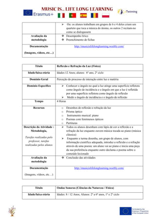 ➢ Ou: os alunos trabalham em grupos de 6 e 4 deles criam um
quarteto que toca a música do átomo, os outros 2 recitam-no
como se dialogassem
Avaliação da
metodologia
❖ Desempenho lírico
❖ Preenchimento de fichas
Documentação
(Imagens, vídeos, etc…)
http://musicislifelonglearning.weebly.com/
Título Reflexão e Refração da Luz (Física)
Idade/faixa etária Idades:12 Anos; alunos: 6º ano, 2º ciclo
Domínio Geral Perceção do processo de interação entre luz e matéria
Domínio Específico ➢ Conhecer o ângulo no qual a luz atinge uma superfície refletora
como ângulo de incidência e o ângulo em que a luz é refletida
por uma superfície refletora como ângulo de reflexão
➢ Medir o ângulo de incidência e o ângulo de reflexão
Tempo 4 Horas
Recursos o Desenhos de reflexão e refração da luz
o Prisma óptico
o Instrumento musical: piano
o Poemas com fenómenos ópticos
o Partituras
Descrição da Atividade :
Metodologia,
Tarefas realizadas pelo
professor, tarefas
realizadas pelos alunos
➢ Todos os alunos desenham com lápis de cor a reflexão e a
refração da luz enquanto ouvem música tocada ao piano (música
clássica)
➢ Enquanto a turma desenha, um grupo de alunos, com
informação científica adequada, introduz a reflexão e a refração
através de uma poesia: um aluno vai ao piano e inicia uma peça
da sua preferência enquanto outro declama o poema sobre o
conteúdo lecionado
Avaliação da
metodologia
❖ Conclusão das atividades
Documentação
(Imagens, vídeos, etc…)
http://musicislifelonglearning.weebly.com/
Título Ondas Sonoras (Ciências da Natureza / Física)
Idade/faixa etária Idades: 8 / 12 Anos; Alunos: 2º a 6º anos, 1º e 2º ciclo
 