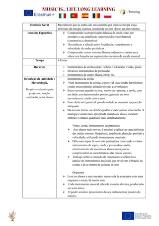 Domínio Geral Reconhecer que as ondas são um caminho por onde a energia viaja,
diferente da energia cinética conduzida por um objeto em movimento
Domínio Específico ➢ Compreender as propriedades básicas da onda como por
exemplo a sua amplitude, superposição e interferência
(construtiva e destrutiva)
➢ Reconhecer a relação entre freqüência, comprimento e
velocidade de ondas periódicas
➢ Compreender como sistemas físicos podem ser criados para
vibrar em frequências equivalentes às notas da escala musical
Tempo 4 Horas
Recursos o Instrumentos de corda como: violino, violoncelo, violão, piano
o Diversos instrumentos de percussão
o Instrumentos de sopro: flauta, oboé, etc.
Descrição da Atividade :
Metodologia,
Tarefas realizadas pelo
professor, tarefas
realizadas pelos alunos
Instrumentos de corda
➢ Num instrumento de cordas, é possível tocar ondas harmónicos
(ondas estacionárias) criando nós nas extremidades
➢ Estes ocorrem quando se toca, muito suavemente, a corda, com
um dedo, em determinados pontos, gerando um som
normalmente criado com o arco
➢ Esse efeito só é possível quando o dedo se encontra na posição
adequada
➢ Da mesma forma, os eletrões podem existir apenas em concha. A
analogia é ainda mais apropriada quando os alunos estudam
eletrões e estados quânticos mais detalhadamente
Vento, corda, instrumentos de percussão
➢ Aos alunos mais novos, é possível explicar as características
das ondas sonoras: frequência, amplitude, duração, período e
velocidade, utilizando instrumentos musicais:
➢ Diferentes tipos de sons são produzidos recorrendo a vários
instrumentos de sopro, corda e percussão e assim,
intuitivamente até mesmo os alunos mais jovens
compreendem as características das ondas sonoras
➢ Diálogo sobre o conceito de ressonância e aplica-lo à
análise de instrumentos musicais que envolvam vibração de
cordas e de ar dentro de colunas de som
Orquestra
➢ Leve os alunos a um concerto: numa sala de concertos com uma
orquestra a tocar, há muito som.
➢ Cada instrumento musical vibra de maneira distinta, produzindo
um som único.
➢ O poder acústico proveniente desses instrumentos provém do
músico.
 