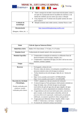➢ Tanto a energia de um dedo a tocar numa tecla de piano, como a
do sopro de ar projectada através da palheta do clarinete e a da
batida dos címbalos uns nos outros que causa a vibração
➢ Uma orquestra com 75 artistas tem um poder acústico de cerca
de 67 watts!!!
Avaliação da
metodologia
❖ Relação existente entre ondas sonoras, sistemas físicos e sons
Documentação
(Imagens, vídeos, etc…)
http://musicislifelonglearning.weebly.com/
Título Ciclo da Água na Natureza (Física)
Idade/faixa etária Idades: 8/12 Anos alunos: 2º
/ 6º
anos, 1º e 2º ciclos
Domínio Geral Conhecimento do mundo natural e dos seus processos
Domínio Específico ➢ Compreender as mutações na natureza e as diferentes fases de
desenvolvimento (ciclo da água, estações, etc.)
➢ Compreender a importância da água, do calor e da luz nos seres
humanos, animais e plantas
Tempo 4 Horas
Recursos o Ecrã gigante, colunas de som
o Diversos vídeos de música e de animações exemplificativos dos
processos naturais como ciclo da água na natureza
o Fichas ilustrativas do ciclo da água e lápis de cor / técnica de
têmpera
o https://www.youtube.com/watch?v=uT3SBzmDxGk
https://www.youtube.com/watch?v=Az2xdNu0ZRk
Descrição da Atividade
: Metodologia,
Tarefas realizadas pelo
professor, tarefas
realizadas pelos alunos
FASE 1: prepara-se a ida um concerto de violoncelo
➢ A massa de água na Terra permanece relativamente constante ao
longo do tempo, mas a divisão da água nos principais
reservatórios de gelo,de água doce,de água salgada e de água
atmosférica é variável, dependendo de condições climáticas.
➢ A água desloca-se de um reservatório para outro, como do rio
para o oceano, ou do oceano para a atmosfera, através de
processos físicos de evaporação, condensação, precipitação,
infiltração, escoamento superficial e fluxo subsuperficial.
➢ A água passa por diferentes formas: líquido, sólido e vapor.
FASE 2: À beira-mar, o sol nasce - evaporação
➢ O concerto de violoncelo começa suavemente:
 