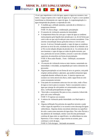 O sol, que impulsiona o ciclo da água, aquece a água nos oceanos e nos
mares. A água evapora com o vapor de água no ar. O gelo e a neve podem
transformar-se diretamente em vapor de água. A evapotranspiração é a
água transpirada das plantas e evaporada do solo.
➢ À medida que a altitude aumenta, a pressão do ar diminui e a
temperatura diminui.
FASE 3A chuva chega - condensação, precipitação
➢ O concerto de violoncelo aumenta de intensidade:
➢ A temperatura baixa faz com que o vapor de água se condense
numa pequena gota líquida mais pesada que o ar, de tal forma que
cairá a não ser que seja levada por uma corrente ascendente. Uma
enorme concentração dessas gotículas torna-se visível como
nuvem. A névoa é formada quando o vapor de água se condensa
próximo ao nível do solo, resultado da colisão de ar húmido e de
ar frio ou da redução abrupta da pressão do ar. As correntes de ar
movimentam o vapor de água ao redor do globo terrestre, por
isso, partículas de nuvem colidem, crescem e caem das camadas
superiores da atmosfera em forma de precipitação.
FASE 4: Rios estão fluindo... Forte - infiltração, escoamento
superficial
➢ O concerto de violoncelo torna-se mais intenso, aumentado em
intensidade e velocidade, acompanhado por outros elementos de
percussão:
➢ Alguma precipitação cai em forma de neve ou granizo, esta pode
originar calotas polares e glaciares, que podem armazenar água
congelada durante milhares de anos. A maioria regressa aos
oceanos ou à terra através de chuva, onde a água brota no solo
como escoamento terrestre
➢ Uma parte do escoamento entra nos rios em vales, onde o fluxo
de água se move para os oceanos. Tanto o escoamento como a
água que emerge do solo podem ser armazenados como água
doce, verificada principalmente em lagos.
➢ Nem todo o escoamento flui para os rios, a maioria é absorvida
pelo solo como infiltração.
FASE 5: O regresso aos oceanos
➢ A música do violoncelo perde intensidade e no final repete o
tema:
➢ Alguma infiltração fica próximo da superfície terrestre e pode
voltar à água da superfície (e no oceano) como descarga de águas
subterrâneas. Algumas destas encontram aberturas na superfície
do solo e saem como nascentes de água doce. Nos vales fluviais e
nas planícies de inundação, muitas vezes há uma permutação
contínua de água entre as superficiais e as subterrâneas na zona
hiporreica. Com o tempo, a água retorna ao oceano, para
continuar o ciclo da água.
FASE 6: Ciclo da água... Iniciando novamente
 