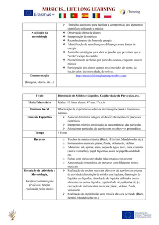 ➢ Trabalho autónomo para facilitar a compreensão dos elementos
científicos utilizando a música
Avaliação da
metodologia
❖ Observação direta de alunos
❖ Interpretação de músicas
❖ Reconhecimento de fontes de energia
❖ Identificação de semelhanças e diferenças entre fontes de
energia
❖ Assimilar estratégias para abrir as janelas que permitam que o
"verão" escape do castelo
❖ Preenchimento de fichas por parte dos alunos, enquanto ouvem
música
❖ Participação dos alunos quanto aos conteúdos do vento, da
luz,do calor, da eletricidade, do sol etc.
Documentação
(Imagens, vídeos, etc…)
http://musicislifelonglearning.weebly.com/
Título Dissolução de Sólidos e Líquidos. Capilaridade de Particulas, etc.
Idade/faixa etária Idades: 10 Anos alunos: 4 º ano, 1º ciclo
Domínio Geral Observação de experiências sobre os diversos processos e fenómenos
naturais
Domínio Específico ➢ Associar diferentes estágios de desenvolvimento em processos
científicos
➢ Interpretar critérios em relação às características das partículas
➢ Seleccionar partículas de acordo com os objetivos pretendidos
Tempo 4 Horas
Recursos o Trechos de música clássica (Bach, H.Bertini, Mendelssohn etc.)
o Instrumentos musicais: piano, flauta, violoncelo, violino
o Materiais: sal, açúcar, areia, copos de água, óleo, tinta, corantes
(azul e vermelho), papel higiénico, rolos de papelão ondulado
etc.
o Fichas com várias tatividades relacionadas com o tema
o Apresentação sistemática do processo com diferentes ritmos
musicais
Descrição da Atividade :
Metodologia,
Tarefas realizadas pelo
professor, tarefas
realizadas pelos alunos
➢ Realização de trechos musicais clássicos de acordo com o tema
da atividade (dissolução de sólidos em líquidos, dissolução de
líquidos em líquidos, dissolução de líquidos utilizados como
alimento em outros líquidos, capilaridade de partículas etc.) e
execução de instrumentos musicais (piano, violino, flauta,
violoncelo
➢ Realização de experiências com música clássica de fundo (Bach,
Bertini, Mendelssohn etc.)
 