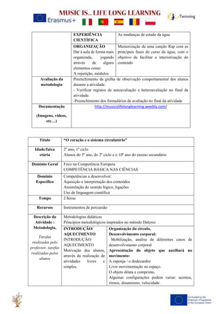 EXPERIÊNCIA
CIENTÍFICA
As mudanças de estado da água
ORGANIZAÇÃO
Dar à aula de forma mais
organizada, jogando
através de alguns
elementos como:
A repetição, módulos
Memorização de uma canção Rap com as
principais fases do curso da água, com o
objetivo de facilitar a interiorização do
conteúdo
Avaliação da
metodologia
Preenchimento da grelha de observação comportamental dos alunos
durante a atividade.
- Verificar registos de autoavaliação e heteroavaliação no final da
atividade.
-Preenchimento dos formulários de avaliação no final da atividade
Documentação
(Imagens, vídeos,
etc…)
http://musicislifelonglearning.weebly.com/
Título “O coração e o sistema circulatório”
Idade/faixa
etária
2º ano, 1º ciclo
Alunos do 5º ano, do 2º ciclo e o 10º ano do ensino secundário
Domínio Geral Foco na Competência Europeia
COMPETÊNCIA BÁSICA NAS CIÊNCIAS
Domínio
Específico
Competências a desenvolver:
Aquisição e interpretação dos conteúdos
Assimilação do sentido lógico, ligações
Uso de linguagem científica
Tempo 2 horas
Recursos Instrumentos de percussão
Descrição da
Atividade :
Metodologia,
Tarefas
realizadas pelo
professor, tarefas
realizadas pelos
alunos
Metodologias didáticas
Princípios metodológicos inspirados no método Dalcroz
INTRODUÇÃO/
AQUECIMENTO
INTRODUÇÃO/
AQUECIMENTO
Motivação dos alunos,
através da realização de
atividades livres e
simples.
Organização do circulo,
Desenvolvimento corporal:
Mobilização, análise de diferentes casos de
desenvolvimento corporal
Apresentação do objeto que auxiliará no
movimento:
A esponja / o dodecaedro
Livre movimentação no espaço.
O objeto dilata e comprime.
Algumas configurações podem variar: acentos,
ritmos, dinamismo, velocidade.
 