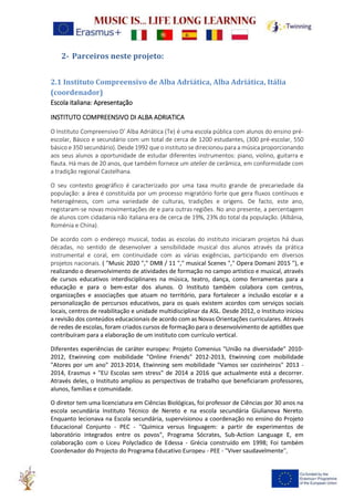 2- Parceiros neste projeto:
2.1 Instituto Compreensivo de Alba Adriática, Alba Adriática, Itália
(coordenador)
Escola italiana: Apresentação
INSTITUTO COMPREENSIVO DI ALBA ADRIATICA
O Instituto Compreensivo D’ Alba Adriática (Te) é uma escola pública com alunos do ensino pré-
escolar, Básico e secundário com um total de cerca de 1200 estudantes, (300 pré-escolar, 550
básico e 350 secundário). Desde 1992 que o instituto se direcionou para a música proporcionando
aos seus alunos a oportunidade de estudar diferentes instrumentos: piano, violino, guitarra e
flauta. Há mais de 20 anos, que também fornece um atelier de cerâmica, em conformidade com
a tradição regional Castelhana.
O seu contexto geográfico é caracterizado por uma taxa muito grande de precariedade da
população: a área é constituída por um processo migratório forte que gera fluxos contínuos e
heterogéneos, com uma variedade de culturas, tradições e origens. De facto, este ano,
registaram-se novas movimentações de e para outras regiões. No ano presente, a percentagem
de alunos com cidadania não italiana era de cerca de 19%, 23% do total da população. (Albânia,
Roménia e China).
De acordo com o endereço musical, todas as escolas do instituto iniciaram projetos há duas
décadas, no sentido de desenvolver a sensibilidade musical dos alunos através da prática
instrumental e coral, em continuidade com as várias exigências, participando em diversos
projetos nacionais. ( "Music 2020 "," DM8 / 11 "," musical Scenes "," Opera Domani 2015 "), e
realizando o desenvolvimento de atividades de formação no campo artístico e musical, através
de cursos educativos interdisciplinares na música, teatro, dança, como ferramentas para a
educação e para o bem-estar dos alunos. O Instituto também colabora com centros,
organizações e associações que atuam no território, para fortalecer a inclusão escolar e a
personalização de percursos educativos, para os quais existem acordos com serviços sociais
locais, centros de reabilitação e unidade multidisciplinar da ASL. Desde 2012, o Instituto iniciou
a revisão dos conteúdos educacionais de acordo com as Novas Orientações curriculares. Através
de redes de escolas, foram criados cursos de formação para o desenvolvimento de aptidões que
contribuíram para a elaboração de um instituto com currículo vertical.
Diferentes experiências de caráter europeu: Projeto Comenius "União na diversidade" 2010-
2012, Etwinning com mobilidade "Online Friends" 2012-2013, Etwinning com mobilidade
"Atores por um ano" 2013-2014, Etwinning sem mobilidade "Vamos ser cozinheiros" 2013 -
2014, Erasmus + "EU Escolas sem stress" de 2014 a 2016 que actualmente está a decorrer.
Através deles, o Instituto ampliou as perspectivas de trabalho que beneficiaram professores,
alunos, famílias e comunidade.
O diretor tem uma licenciatura em Ciências Biológicas, foi professor de Ciências por 30 anos na
escola secundária Instituto Técnico de Nereto e na escola secundária Giulianova Nereto.
Enquanto lecionava na Escola secundária, supervisionou a coordenação no ensino do Projeto
Educacional Conjunto - PEC - "Química versus linguagem: a partir de experimentos de
laboratório integrados entre os povos", Programa Sócrates, Sub-Action Language E, em
colaboração com o Liceu Polycladico de Edessa - Grécia construído em 1998; Foi também
Coordenador do Projecto do Programa Educativo Europeu - PEE - "Viver saudavelmente",
 