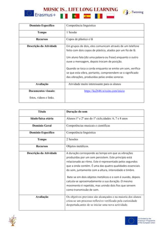 Domínio Específico Competência linguística
Tempo 1 Sessão
Recursos Copos de plástico e lã
Descrição da Atividade Em grupos de dois, eles comunicam através de um telefone
feito com dois copos de plástico, atados por um fio de lã.
Um aluno fala (diz uma palavra ou frase) enquanto o outro
ouve a mensagem, depois trocam de posição.
Quando se toca a corda enquanto se emite um som, verifica-
se que esta vibra, portanto, compreendem-se o significado
das vibrações, produzidas pelas ondas sonoras
Avaliação Atividade muito interessante para os alunos
Documentos visuais:
fotos, vídeos e links.
https://ka2646.wixsite.com/inicio
Título Duração do som
Idade/faixa etária Alunos:1º e 2º ano do 1º ciclo,idades: 6, 7 e 8 anos
Domínio Geral Competências musicais e científicas
Domínio Específico Competência linguística
Tempo 2 Sessões
Recursos Objetos metálicos.
Descrição da Atividade A duração corresponde ao tempo em que as vibrações
produzidas por um som persistem. Este princípio está
relacionado ao ritmo. Este é representado pelos segundos
que a onda contém. É uma das quatro qualidades essenciais
do som, juntamente com a altura, intensidade e timbre.
Bate-se em dois objetos metálicos e o som é ouvido, depois
calcula-se aproximadamente a sua duração. O mesmo
movimento é repetido, mas unindo dois fios que servem
como transmissão de som.
Avaliação Os objetivos previstos são alcançados e na maioria dos alunos
criou-se um processo reflexivo verificado pela curiosidade
despertada,antes de se iniciar uma nova actividade.
 