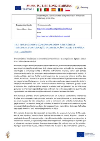 interpretações. Reconheceram a importância de brincar em
segurança no inverno.
Documentos visuais:
fotos, vídeos e links
Registos das aulas
http://www.sp2zabki.idsl.pl/filmy.html#flimy1
Fotos
http://www.sp2zabki.idsl.pl/zdjecia.html#z1
10.3. BLOCO 3: ENSINO E APRENDIZAGEM DA MATEMÁTICA E
TECNOLOGIA DE INFORMAÇÃO E COMUNICAÇÃO ATRAVÉS DA MÚSICA
10.3.1. ARGUMENTO
O terceiro bloco foi dedicado às competências matemáticas e às competências digitais e esteve
sob a orientação de Portugal.
Usar a música para melhorar as habilidades matemáticas é já uma ideia e conceito comprovado
por várias investigações académicas. Se à música associarmos a utilização das tecnologias da
informação e comunicação (TIC) e diferentes instrumentos musicais, iremos com certeza
aumentar a motivação dos alunos para a aprendizagem dos conceitos matemáticos. A música é
muito analítica e por isso facilita o desenvolvimento do pensamento crítico e analítico dos
alunos. Na música, a realização de qualquer tarefa pressupõe a realização de mais de duas coisas
ao mesmo tempo. Muitas vezes é preciso ler notas, cantar palavras, seguir um padrão rítmico e
observar um maestro e tudo com a expressão artística máxima do sentimento que está a ser
transmitido. Esta exigência ajuda a preparar os alunos para que passem a ter um olhar mais
perspicaz e uma maior sagacidade para se centrarem no núcleo dos problemas que lhes são
apresentados nas diferentes situações matemáticas durante a sua escolaridade.
Um aluno que aprende a ler uma partitura musical é um aluno que facilmente irá entender as
frações. A nota inteira é o todo, metade é a metade, um quarto é um quarto e assim por diante.
As peças musicais são lidas pelos alunos como se estivessem a ler símbolos matemáticos. As
peças musicais são divididas em seções chamadas de medidas ou barras. Cada medida incorpora
uma quantidade igual de tempo. Estas são todas as divisões matemáticas do tempo. As frações
são usadas na música para indicar comprimentos de notas.
Um exemplo da conexão da música com a matemática é a sequência numérica de Fibonacci.
Esta é uma sequência na música que pode ser encontrada nas escalas de piano. Também a
exploração de padrões na matemática e na música pode ajudar a estruturar o pensamento e a
desenvolver no aluno, a capacidade para estabelecer previsões. Um dos principais aspectos que
a música representa no processo de ensino-aprendizagem é o estímulo pelo uso dos sentidos.
Qualquer experiência musical, independentemente do estilo e dos instrumentos utilizados,
 
