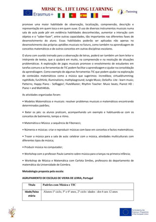 promove uma maior habilidade de observação, localização, compreensão, descrição e
representação em quem toca e em quem ouve. O uso de diversos instrumentos musicais numa
sala de aula pode pôr em evidência habilidades desconhecidas, aumentar a interação com
objetos e o “saber-fazer”, entre outras capacidades, tão importantes nas diferentes fases de
desenvolvimento do aluno. Essas habilidades poderão ser aplicadas não apenas no
desenvolvimento das próprias aptidões musicais no futuro, como também na aprendizagem de
conceitos matemáticos e de outros conceitos em outras disciplinas escolares.
O aluno com ouvido treinado para a observação de letras, poderá ser também um bom leitor e
intérprete de textos, que o ajudará em muito, na compreensão e na resolução de situações
problemáticas. A exploração de jogos musicais promove o envolvimento de estudantes em
tarefas comuns e as ferramentas de TIC podem facilitar a aprendizagem e ajudar na consolidação
da aprendizagem. Como exemplo de algumas ferramentas TIC que podem ajudar na exploração
de conteúdos matemáticos como a música que sugerimos: incredibox; virtualdrumming;
nyphilkids; fun2think; illuminations; mathplayground; Jungle Music; DoSolFa- Lite - learn music;
Patterns; Happy Piano - Solfeggio!; FluteMaster; Rhythm Teacher: Music beats; Pianist HD :
Piano + and Math4Kids.
As atividades organizadas foram:
• Modelos Matemáticos e musicais: resolver problemas musicais e matemáticos encontrando
determinados padrões;
• Bater os pés: os alunos praticam, acompanhando um exemplo e habituando-se com os
conceitos de batimento, tempo e ritmo.
• Matemática e Música: a sequência de Fibonacci;
• Números e músicas: criar e reproduzir músicas com base em conceitos e factos matemáticos;
• Trazer a música para a sala de aula: celebrar com a música, atividades multiculturais com
diferentes tipos de música;
• Produzir música no computador;
• Workshop com o professor Paulo Lameiro sobre música para crianças na primeira infância;
• Workshop de Música e Matemática com Carlota Simões, professora do departamento de
matemática da Universidade de Coimbra.
Metodologia proposta pela escola:
AGRUPAMENTO DE ESCOLAS DE VIEIRA DE LEIRIA, Portugal
Título Padrões com Música e TIC
Idade/faixa
etária
Alunos:1º ciclo, 5º e 6º anos, 2º ciclo: idades : dos 6 aos 12 anos
 