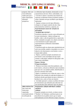proposto, lidar com
ele de diferentes
modos para que o
aluno experimente
diferentes
perspetivas
os diferentes tipos de plantas, destacando as suas
características (árvores, flores, nodosidades, etc).
- Convide os alunos a encontrar uma maneira de
expressar as diferentes formas de plantas usando o
corpo e fazendo com que escolham a que desejam
representar
- Agrupe os alunos em três tipos diferentes,
coloque-os em lugares opostos da sala e faça
relacionamentos numéricos, espaciais, etc.
Experimentação sonora de variações de
intensidade
"O JOGO DO VENTO":
O professor reproduz o som do vento utilizando um
ou mais instrumentos / objetos (esfregar um
tambor, rodar o cabo do guarda-chuva, soprar uma
flauta, manipular um papel, etc), depois convida-os
a movimentarem-se pelo espaço para
experimentarem as diferentes intensidades
produzidas.
-O professor pede aos alunos para reproduzirem um
som à sua escolha, usando a sua própria voz com o
objectivo de relacionarem o movimento e com a
energia dada à planta.
- Depois, o professor propõe encontrarem um
movimento e uma sonoridade oral que sejam
comuns a cada grupo; audição de cada grupo e dos
sons vocais concebidos.
Espaço e formas
O jogo de jardineiro
- Nomea-se um aluno como bom jardineiro, este
será rotativo, colocam-se diferentes tipos de plantas
para que crie o seu próprio jardim, identificando as
diversas conexões entre todas.
-Depois, (o professor) cria o efeito do vento e o dos
diferentes sons oriundos de cada tipo de planta, e o
jardineiro decide qual planta tem que se deslocar e
produzir sons, como se fosse um maestro
- Atividade opcional: os alunos escolhem três tipos
de instrumentos que utilizarão para adicionar aos
sons produzidos pelos diferentes tipos de plantas.
ORGANIZAÇÃO
Dar à aula uma
forma mais
organizada,
exercitando através
da utilização de
Organização: audição individual e audição
repetitiva
Audição:
Enquanto sentados em círculo, os alunos ouvem
“Rondino” de Telemann; o professor guia-os na
descoberta de um padrão sonoro que se repete
alternadamente em três diferentes tempos musicais,
 