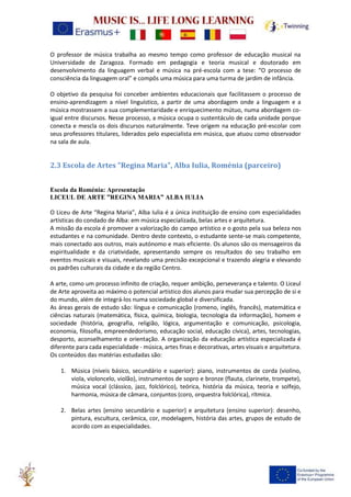 O professor de música trabalha ao mesmo tempo como professor de educação musical na
Universidade de Zaragoza. Formado em pedagogia e teoria musical e doutorado em
desenvolvimento da linguagem verbal e música na pré-escola com a tese: “O processo de
consciência da linguagem oral” e compôs uma música para uma turma de jardim de infância.
O objetivo da pesquisa foi conceber ambientes educacionais que facilitassem o processo de
ensino-aprendizagem a nível linguístico, a partir de uma abordagem onde a linguagem e a
música mostrassem a sua complementaridade e enriquecimento mútuo, numa abordagem co-
igual entre discursos. Nesse processo, a música ocupa o sustentáculo de cada unidade porque
conecta e mescla os dois discursos naturalmente. Teve origem na educação pré-escolar com
seus professores titulares, liderados pelo especialista em música, que atuou como observador
na sala de aula.
2.3 Escola de Artes "Regina Maria", Alba Iulia, Roménia (parceiro)
Escola da Roménia: Apresentação
LICEUL DE ARTE ”REGINA MARIA” ALBA IULIA
O Liceu de Arte “Regina Maria”, Alba Iulia é a única instituição de ensino com especialidades
artísticas do condado de Alba: em música especializada, belas artes e arquitetura.
A missão da escola é promover a valorização do campo artístico e o gosto pela sua beleza nos
estudantes e na comunidade. Dentro deste contexto, o estudante sente-se mais competente,
mais conectado aos outros, mais autónomo e mais eficiente. Os alunos são os mensageiros da
espiritualidade e da criatividade, apresentando sempre os resultados do seu trabalho em
eventos musicais e visuais, revelando uma precisão excepcional e trazendo alegria e elevando
os padrões culturais da cidade e da região Centro.
A arte, como um processo infinito de criação, requer ambição, perseverança e talento. O Liceul
de Arte aproveita ao máximo o potencial artístico dos alunos para mudar sua percepção de si e
do mundo, além de integrá-los numa sociedade global e diversificada.
As áreas gerais de estudo são: língua e comunicação (romeno, inglês, francês), matemática e
ciências naturais (matemática, física, química, biologia, tecnologia da informação), homem e
sociedade (história, geografia, religião, lógica, argumentação e comunicação, psicologia,
economia, filosofia, empreendedorismo, educação social, educação cívica), artes, tecnologias,
desporto, aconselhamento e orientação. A organização da educação artística especializada é
diferente para cada especialidade - música, artes finas e decorativas, artes visuais e arquitetura.
Os conteúdos das matérias estudadas são:
1. Música (níveis básico, secundário e superior): piano, instrumentos de corda (violino,
viola, violoncelo, violão), instrumentos de sopro e bronze (flauta, clarinete, trompete),
música vocal (clássico, jazz, folclórico), teórica, história da música, teoria e solfejo,
harmonia, música de câmara, conjuntos (coro, orquestra folclórica), rítmica.
2. Belas artes (ensino secundário e superior) e arquitetura (ensino superior): desenho,
pintura, escultura, cerâmica, cor, modelagem, história das artes, grupos de estudo de
acordo com as especialidades.
 