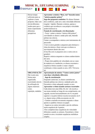Deixar tempo
suficiente para se
explorar o tema
proposto, lidar com
ele de diferentes
modos para que o
aluno experimente
diferentes
perspetivas
Apresentar a música “Run, run” baseada numa
“música popular polaca”
Jogo dos pequenos comboios: Os alunos formam
dois comboios, cada um a uma velocidade diferente
(regular / rápido). Durante a música, apenas o
comboio que reconhecer a sua própria velocidade
poderá deslocar-se.
Função de coordenação e de dissociação:
- Tocar / cantar a música “música folk polaca”,
convidando os alunos a andar pela sala, batendo
palmas nas oitavas.
Cantar e acompanhar a música com instrumentos de
percussão.
-Usar os arcos grandes e pequenos para destacar o
ritmo da música e fazer com que os alunos se
movimentem dentro dos aros.
(Uma fila com os pequenos aros e outra com os
grandes).
Repetir a música enquanto os alunos andam dentro
dos aros.
- Propor dois padrões de velocidade com as varas
de madeira ou o tamborim, os alunos executam a
sequência rítmica usando o corpo e depois
combinam o ritmo usando os aros. (EX: Titi-ta-ta-
ta)
ORGANIZAÇÃO
Dar à aula uma
forma mais
organizada,
exercitando através
da utilização de
alguns materiais
como:
repetição, módulos
Apresentação da música "Vamos cantar juntos"
com duas velocidades diferentes
Jogo de coordenação
Enquanto cantavam, os alunos caminhavam,
batendo palmas nas oitavas e andando pela sala
Encontrar o ritmo adequado usando os aros.
Apresentar o ritmo usando cartazes recortados
Cada aluno tem uma folha A4, ele / ela recorta a
sua numa metade ao longo do seu comprimento, em
seguida, recorta horizontalmente em 4 e na parte
superior e na parte inferior recorta novamente em 8
s e, depois torna a folha novamente em A4.
- Cantam a melodia novamente enquanto o aluno
aponta os padrões rítmicos no papel.
- Jogam-se as cartas movendo o par de colcheias
numa sequência de 4 quartos.
-Eles compõem duas sequências de velocidade
diferentes usando os cartazes. Encontram o ritmo
usando os aros e inventam sequências melódicas
simples.
 