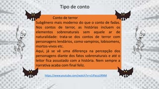 Tipo de conto
Conto de terror
Subgênero mais moderno do que o conto de fadas.
Nos contos de terror, as histórias incluem os
elementos sobrenaturais sem aquele ar de
naturalidade: trata-se dos contos de terror com
personagens lendários, como vampiros, lobisomens,
mortos-vivos etc.
Aqui, já se vê uma diferença na percepção dos
personagens diante dos fatos sobrenaturais e até o
leitor fica assustado com a história. Nem sempre a
narrativa acaba com final feliz.
https://www.youtube.com/watch?v=v1iPacuURNM
 