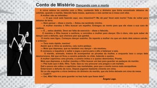 A viúva estava na cozinha com o filho, contando feliz o dinheiro que tinha encontrado debaixo do
colchão, quando o marido, falecido fazia meses, apareceu e veio sentar-se à mesa com eles.
A mulher não se intimidou:
--- O que você está fazendo aqui, seu miserável?! Me dá paz! Você está morto! Trate de voltar para
debaixo da terra.
--- Nem pensar – disse o morto. – Estou me sentindo vivinho.
A mulher mandou o filho buscar um espelho. Entregou ao morto para que ele visse a sua cara de
cadáver.
--- É ... estou abatido. Deve ser falta de exercício – disse o falecido.
E mandou o filho buscar a sanfona, e convidou a mulher para dançar. Ela é claro, não quis saber de
dançar com o defunto, que cheirava pior que gambá.
O morto nem ligou. Começou dançar sozinho. De repente a mulher viu que um dedo dele estava caindo,
e ordenou:
--- Toca mais rápido, menino!
Assim que o ritmo se acelerou, caiu outro pedaço.
--- Mais que depressa, que eu também vou dançar – ela resolveu.
E começou a requebrar e saltar e jogou a perna para o alto e balançar a saia.
O marido, animado, tratava de acompanhar as piruetas da mulher, e enquanto isso o corpo dele
desmoronava. Até que só ficou a caveira pulando no chão, batendo o queixo.
A mulher caprichou uma pirueta, a caveira imitou e o queixo desmontou. Pronto.
Mais que depressa, a mulher mandou o filho buscar um baú para guardar os pedaços do marido:
--- Põe tudo que é dele, filho. Tudo. Que eu vou procurar uns pregos e um martelo.
Dali a pouco ela voltou e caprichou nas marteladas, para que o morto nunca mais escapulisse.
Enterraram o defunto de novo. Depois jogaram bastante cimento em cima.
Só no dia seguinte a viúva lembrou do dinheiro do marido, que ela tinha deixado em cima da mesa.
--- Cadê!?!
--- Uai, Mãe! Não era para guardar no baú tudo que fosse dele?
Ângela Lago.
Conto de Mistério: Dançando com o morto
 