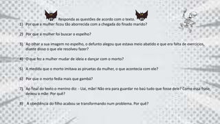 Responda as questões de acordo com o texto.
1) Por que a mulher ficou tão aborrecida com a chegada do finado marido?
2) Por que a mulher foi buscar o espelho?
3) Ao olhar a sua imagem no espelho, o defunto alegou que estava meio abatido e que era falta de exercícios,
diante disso o que ele resolveu fazer?
4) O que fez a mulher mudar de ideia e dançar com o morto?
5) A medida que o morto imitava as piruetas da mulher, o que acontecia com ele?
6) Por que o morto fedia mais que gambá?
7) Ao final do texto o menino diz: - Uai, mãe! Não era para guardar no baú tudo que fosse dele? Como essa frase
deixou a mãe: Por quê?
8) A obediência do filho acabou se transformando num problema. Por quê?
 