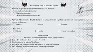 Assinale com um X as respostas corretas
1. Ao dizer:- O que é que você está fazendo aqui seu miserável?
( ) A mulher elogiou o marido;
( ) Maltratou o marido.
( ) Se expressou de forma muito feliz.
2. Na frase:-“ Enterraram o defunto de novo” há uma palavra em negrito a expressão em destaque tem o
mesmo sentido que:
( ) caveira ( ) morto ( ) marido
3. Esse texto é:
( ) fábula ( ) conto ( ) texto informativo
Opinião pessoal
Responda as questões abaixo de acordo com sua opinião?
1) Que outro título você daria ao texto? Por quê?
2) Sentiu medo ao ler o texto? Justifique.
3) Você acha que esse texto poderia acontecer na vida real? Explique.
4) Faça um conto de mistério de acordo com as figuras abaixo.
 