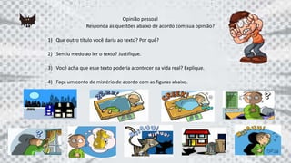 Opinião pessoal
Responda as questões abaixo de acordo com sua opinião?
1) Que outro título você daria ao texto? Por quê?
2) Sentiu medo ao ler o texto? Justifique.
3) Você acha que esse texto poderia acontecer na vida real? Explique.
4) Faça um conto de mistério de acordo com as figuras abaixo.
 