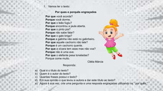 1. Vamos ler o texto:
Por ques e porquês engraçados
Por que você acorda?
Porque você dorme.
Por que o leão fugiu?
Porque encontrou a jaula aberta.
Por que o pinto pia?
Porque não sabe falar?
Por que o galo briga?
Porque a galinha não está no galinheiro.
Por que aquele cachorro não late?
Porque é um cachorro quente.
Por que a xícara tem asas mas não voa?
Porque não é uma ave.
Por que o elefante pesa toneladas?
Porque come muito.
Clélia Márcia
Responda:
a) Qual é o título do texto?
b) Quem é o autor do texto?
c) Quantas frases possui o texto?
d) Em sua opinião o que levou a autora a dar este título ao texto?
e) Agora é sua vez, crie uma pergunta e uma resposta engraçadas utilizando os “ por quês.”
 