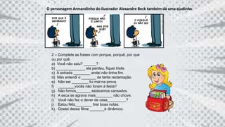 2 – Complete as frases com porque, porquê, por que
ou por quê.
a) Você não saiu? ______?
b) ______________ ela perdeu, fiquei triste.
c) A estrada ________ andei não tinha fim.
d) Não entendi o _______ de tanta reclamação.
e) Não sei ________ fui mal na prova.
f) ________vocês não foram à festa?
g) Não fomos_______ estávamos cansados.
h) A seca se agrava mais________ não chove.
i) Você não fez o dever de casa_________?
j) Estou feliz________ tirei boas notas.
k) Gostei desse filme _______é dinâmico.
O personagem Armandinho do ilustrador Alexandre Beck também dá uma ajudinha:
 