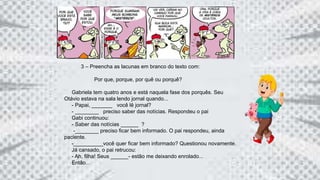 3 – Preencha as lacunas em branco do texto com:
Por que, porque, por quê ou porquê?
Gabriela tem quatro anos e está naquela fase dos porquês. Seu
Otávio estava na sala lendo jornal quando...
- Papai, _______ você lê jornal?
- ________ preciso saber das notícias. Respondeu o pai
Gabi continuou:
- Saber das notícias ______ ?
-________ preciso ficar bem informado. O pai respondeu, ainda
paciente.
-__________você quer ficar bem informado? Questionou novamente.
Já cansado, o pai retrucou:
- Ah, filha! Seus ______- estão me deixando enrolado...
Então...
 