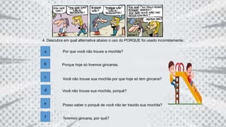 4. Descubra em qual alternativa abaixo o uso do PORQUE foi usado incorretamente:
a Por que você não trouxe a mochila?
b
c
d
Porque hoje só tivemos gincanas.
Você não trouxe sua mochila por que hoje só tem gincana?
Você não trouxe sua mochila, porquê?
Posso saber o porquê de você não ter trazido sua mochila?
f Teremos gincana, por quê?
e
 