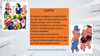 CONTO
O conto é um gênero caracterizado
por ser uma narrativa literária curta,
tendo começo, meio e fim da
história narrados de maneira breve,
porém o suficiente para contar a
história completa.
O conto possui elementos e
estrutura bem marcados, sendo que
o tipo de história pode indicar o tipo
de conto que estamos lendo.
https://www.youtube.com/watch?v=6bpro5PQacc
 
