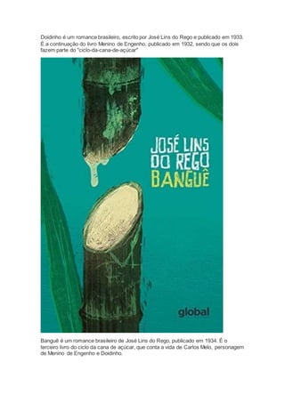 Doidinho é um romance brasileiro, escrito por José Lins do Rego e publicado em 1933.
É a continuação do livro Menino de Engenho, publicado em 1932, sendo que os dois
fazem parte do "ciclo-da-cana-de-açúcar"
Banguê é um romance brasileiro de José Lins do Rego, publicado em 1934. É o
terceiro livro do ciclo da cana de açúcar, que conta a vida de Carlos Melo, personagem
de Menino de Engenho e Doidinho.
 