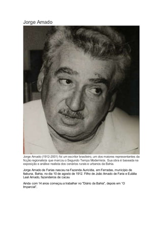 Jorge Amado
Jorge Amado (1912-2001) foi um escritor brasileiro, um dos maiores representantes da
ficção regionalista que marcou o Segundo Tempo Modernista. Sua obra é baseada na
exposição e análise realista dos cenários rurais e urbanos da Bahia.
Jorge Amado de Farias nasceu na Fazenda Auricídia, em Ferradas, município de
Itabuna, Bahia, no dia 10 de agosto de 1912. Filho de João Amado de Faria e Eulália
Leal Amado, fazendeiros de cacau
Ainda com 14 anos começou a trabalhar no "Diário da Bahia", depois em “O
Imparcial”.
 