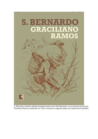 S. Bernardo, também editado posteriormente como São Bernardo, é um romance escrito por
Graciliano Ramos, publicado em 1934 e situado na segunda etapa do modernismo brasileiro.
 