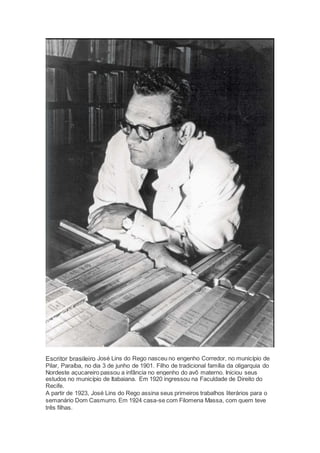 Escritor brasileiro José Lins do Rego nasceu no engenho Corredor, no município de
Pilar, Paraíba, no dia 3 de junho de 1901. Filho de tradicional família da oligarquia do
Nordeste açucareiro passou a infância no engenho do avô materno. Iniciou seus
estudos no município de Itabaiana. Em 1920 ingressou na Faculdade de Direito do
Recife.
A partir de 1923, José Lins do Rego assina seus primeiros trabalhos literários para o
semanário Dom Casmurro. Em 1924 casa-se com Filomena Massa, com quem teve
três filhas.
 