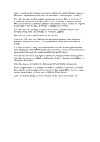 José Lins do Rego fez oposição ao movimento Modernista de São Paulo e integrou o
Movimento Regionalista do Nordeste que procurava a nova linguagem “brasileira”.
Em 1932, José Lins do Rego publica seu primeiro romance, "Menino de Engenho",
romance de características autobiográfica quando o narrador, o menino Carlos de
Melo, vai dizendo de sua infância passada na fazenda de avô Zé Paulino, no Engenho
Santa Rosa. A obra lhe deu o prêmio da Fundação Graça Aranha.
Em 1935, José Lins do Rego foi para o Rio de Janeiro, quando colaborou com
diversos jornais, entre eles, O Globo e o Jornal dos Esportes
Nessa época, publicou praticamente um livro por ano.
A partir de 1950, José Lins do Rego realizou diversas palestras sobre a literatura
brasileira, no Brasil e no exterior, principalmente nos países do rio da Prata e na
Europa.
A obra de José Lins do Rego tem um fundo comum a dos demais regionalistas dos
anos 30 (Segundo Tempo Modernista), como Raquel de Queiroz, Graciliano Ramos e
Jorge Amado. Segundo ele, sua obra está dividida por temáticas:
Ciclo da cana de açúcar, cuja ação se desenvolve na região nordestina dos grandes
engenhos de açúcar, como Menino de Engenho, Doidinho, Banguê e Fogo Morto – a
obra-prima desse ciclo.
Ciclo do cangaço, do misticismo e da seca, com Pedra Bonita e Cangaceiros
Obras independentes, mas também vinculadas ao Nordeste, como Pureza e Riacho
Doce (que foi transformada em minissérie para a TV), e Água Mãe e Eurídice, onde o
cenário se desloca do Nordeste para a cidade do Rio de Janeiro.
José Lins do Rego faleceu no Rio de Janeiro, no dia 12 de setembro de 1957.
 