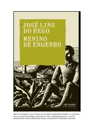 Menino de engenho é um romance memorialístico regionalista brasileiro, e a primeira
obra, de José Lins do Rego, publicado em 1932. Custeado pelo autor, o livro foi
aclamado pela crítica brasileira por retratar a decadência do Nordeste canaviano
 