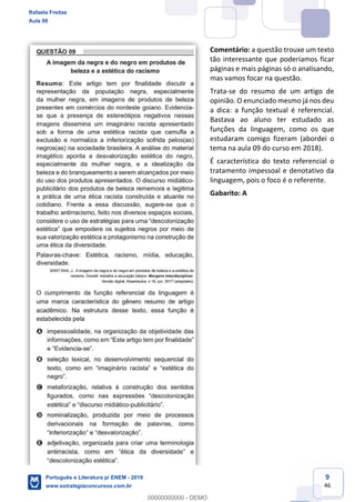 9
46
Comentário: a questão trouxe um texto
tão interessante que poderíamos ficar
páginas e mais páginas só o analisando,
mas vamos focar na questão.
Trata-se do resumo de um artigo de
opinião. O enunciado mesmo já nos deu
a dica: a função textual é referencial.
Bastava ao aluno ter estudado as
funções da linguagem, como os que
estudaram comigo fizeram (abordei o
tema na aula 09 do curso em 2018).
É característica do texto referencial o
tratamento impessoal e denotativo da
linguagem, pois o foco é o referente.
Gabarito: A
Rafaela Freitas
Aula 00
Português e Literatura p/ ENEM - 2019
www.estrategiaconcursos.com.br
0
00000000000 - DEMO
 