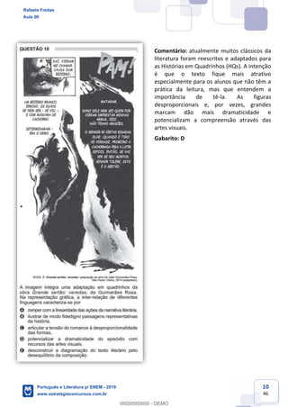 10
46
Comentário: atualmente muitos clássicos da
literatura foram reescritos e adaptados para
as Histórias em Quadrinhos (HQs). A intenção
é que o texto fique mais atrativo
especialmente para os alunos que não têm a
prática da leitura, mas que entendem a
importância de tê-la. As figuras
desproporcionais e, por vezes, grandes
marcam dão mais dramaticidade e
potencializam a compreensão através das
artes visuais.
Gabarito: D
Rafaela Freitas
Aula 00
Português e Literatura p/ ENEM - 2019
www.estrategiaconcursos.com.br
0
00000000000 - DEMO
 