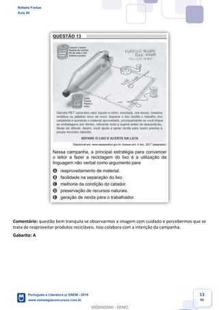 13
46
Comentário: questão bem tranquila se observarmos a imagem com cuidado e percebermos que se
trata de reaproveitar produtos recicláveis. Isso colabora com a intenção da campanha.
Gabarito: A
Rafaela Freitas
Aula 00
Português e Literatura p/ ENEM - 2019
www.estrategiaconcursos.com.br
0
00000000000 - DEMO
 